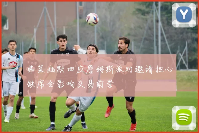 弗莱幽默回应詹姆斯派对邀请担心缺席会影响交易前景