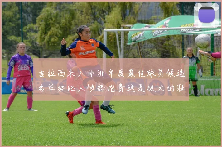 吉拉西未入非洲年度最佳球员候选名单经纪人愤怒指责这是极大的耻辱