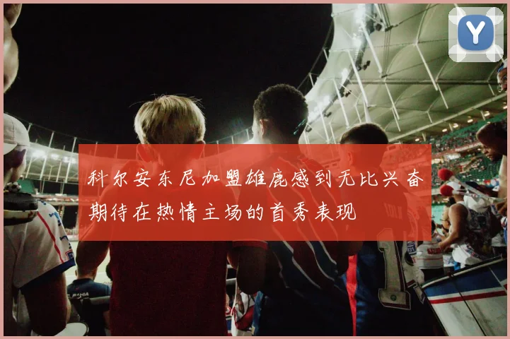 科尔安东尼加盟雄鹿感到无比兴奋期待在热情主场的首秀表现
