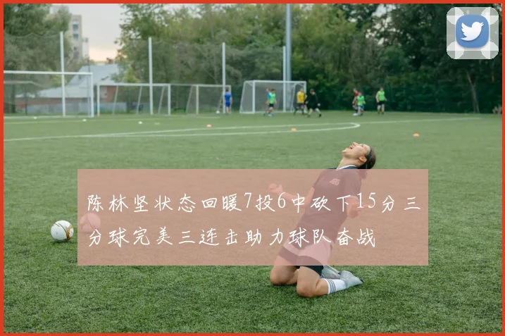 陈林坚状态回暖7投6中砍下15分三分球完美三连击助力球队奋战