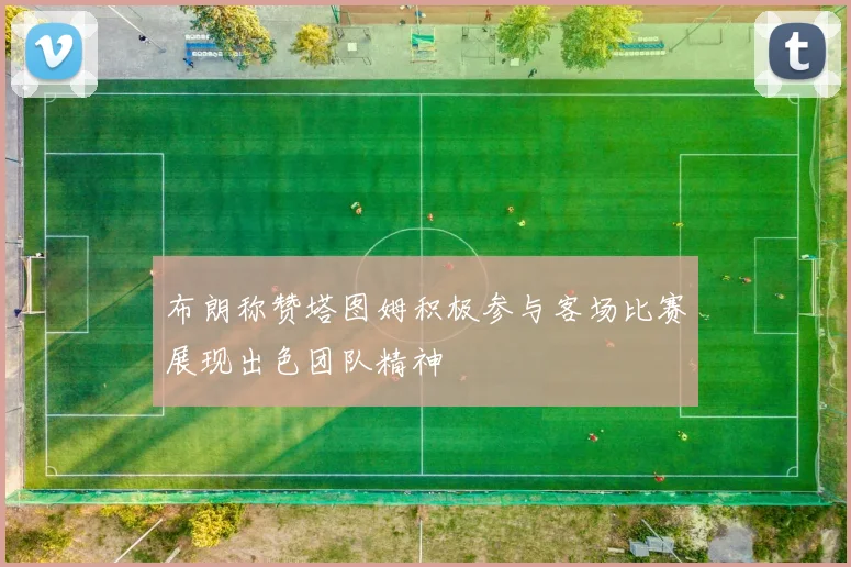 布朗称赞塔图姆积极参与客场比赛展现出色团队精神