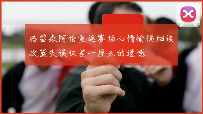 格雷森阿伦重返赛场心情愉悦细谈投篮失误仅差一厘米的遗憾