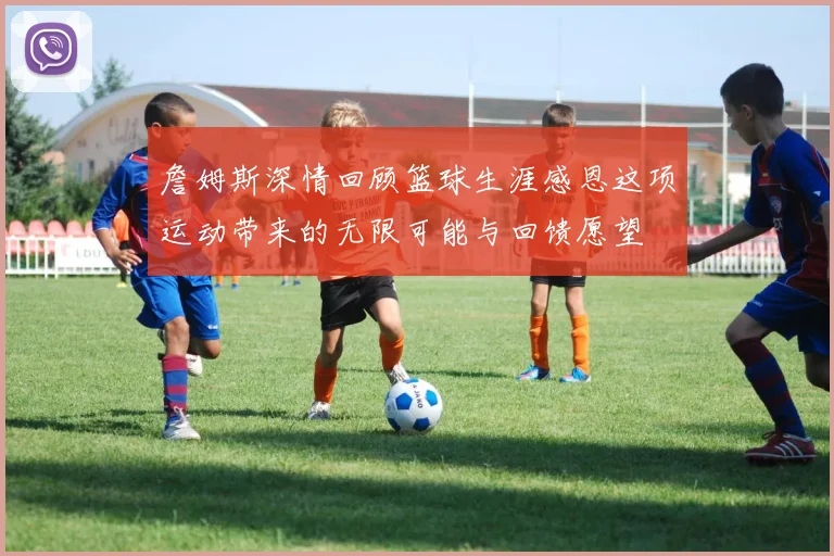 詹姆斯深情回顾篮球生涯感恩这项运动带来的无限可能与回馈愿望