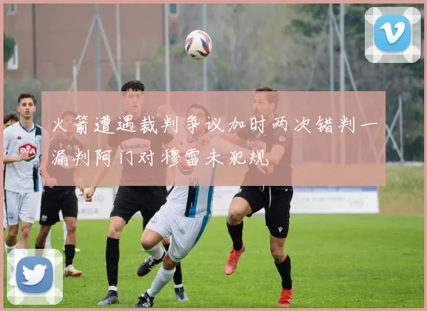 火箭遭遇裁判争议加时两次错判一漏判阿门对穆雷未犯规