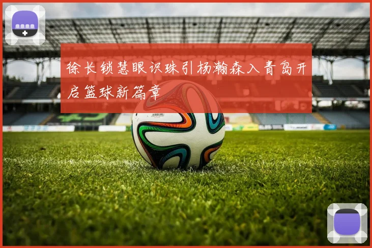 徐长锁慧眼识珠引杨瀚森入青岛开启篮球新篇章
