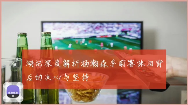 湖记深度解析杨瀚森季前赛抹泪背后的决心与坚持