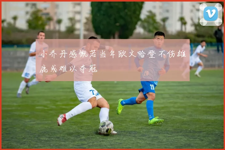 小乔丹感慨若当年欧文哈登不伤雄鹿或难以夺冠