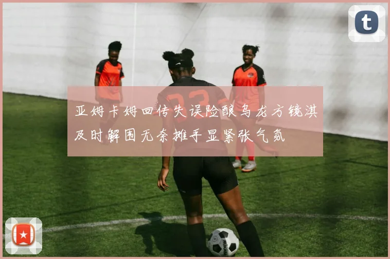 亚姆卡姆回传失误险酿乌龙方镜淇及时解围无奈摊手显紧张气氛