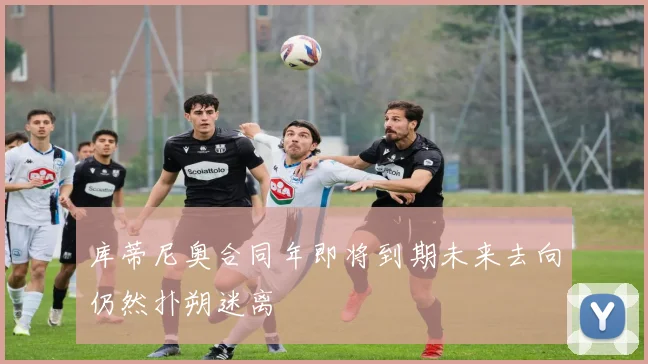 库蒂尼奥合同年即将到期未来去向仍然扑朔迷离