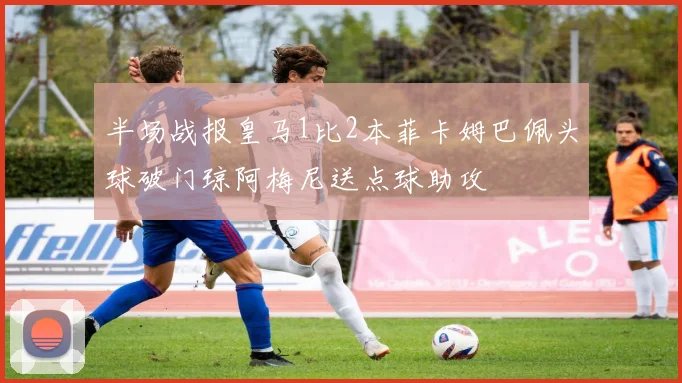 半场战报皇马1比2本菲卡姆巴佩头球破门琼阿梅尼送点球助攻