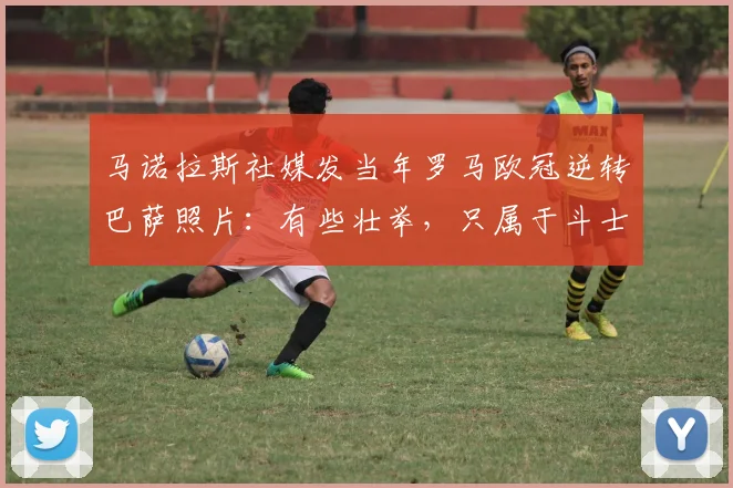 马诺拉斯社媒发当年罗马欧冠逆转巴萨照片：有些壮举，只属于斗士