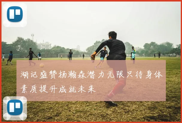 湖记盛赞杨瀚森潜力无限只待身体素质提升成就未来
