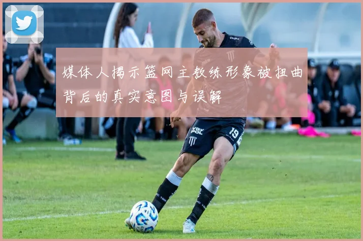 媒体人揭示篮网主教练形象被扭曲背后的真实意图与误解