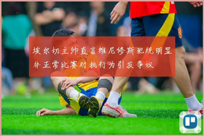 埃尔切主帅直言维尼修斯犯规明显非正常比赛对抗行为引发争议