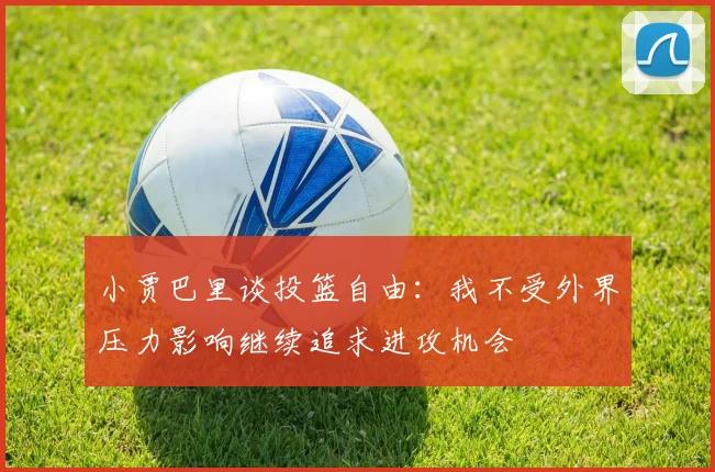 小贾巴里谈投篮自由：我不受外界压力影响继续追求进攻机会