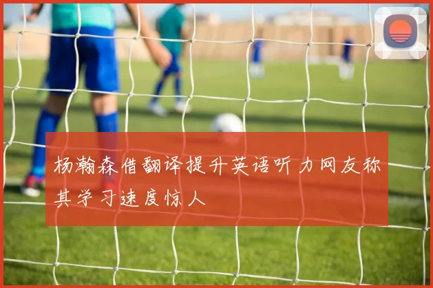 杨瀚森借翻译提升英语听力网友称其学习速度惊人