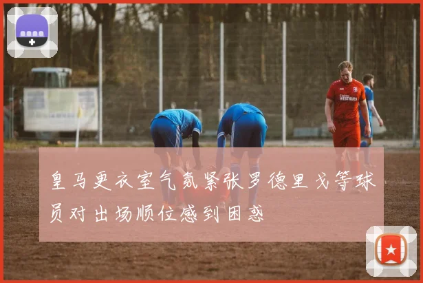 皇马更衣室气氛紧张罗德里戈等球员对出场顺位感到困惑