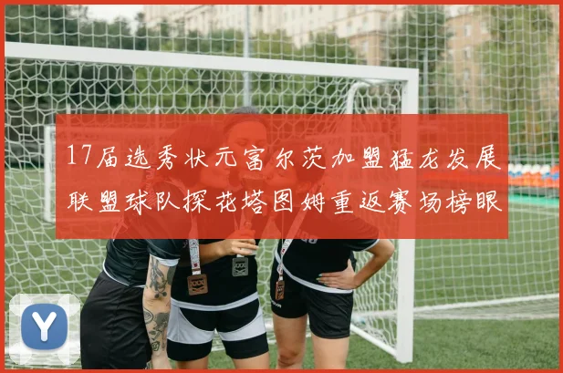 17届选秀状元富尔茨加盟猛龙发展联盟球队探花塔图姆重返赛场榜眼球员无球可打