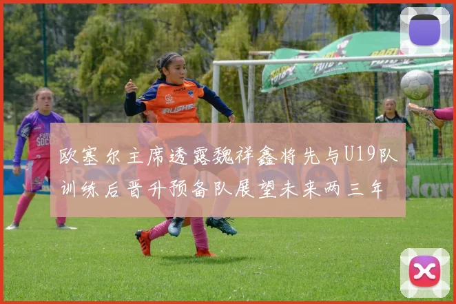 欧塞尔主席透露魏祥鑫将先与U19队训练后晋升预备队展望未来两三年进入一线队