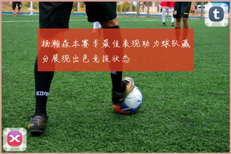 杨瀚森本赛季最佳表现助力球队赢分展现出色竞技状态